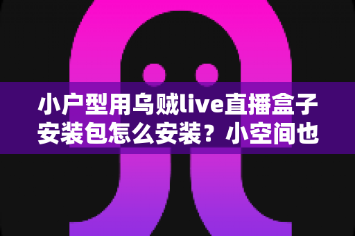 小户型用乌贼live直播盒子安装包怎么安装？小空间也能享受大屏直播的完整安装指南与省心攻略