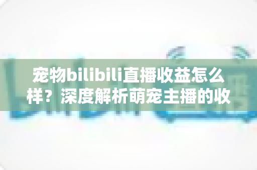 宠物bilibili直播收益怎么样?深度解析萌宠主播的收入构成与变现前景 宠物bilibili直播收益怎么样?深度解析萌宠主播的收入构成与变现前景