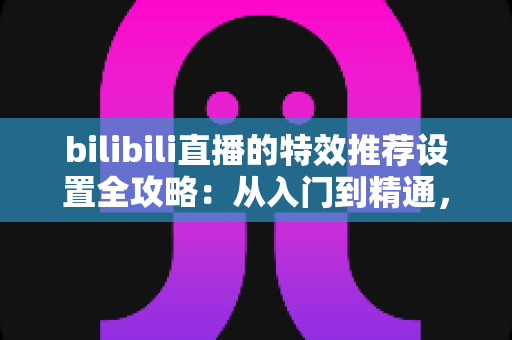 bilibili直播的特效推荐设置全攻略:从入门到精通,打造高人气直播间的实用指南 bilibili直播的特效推荐设置全攻略:从入门到精通,打造高人气直播间的实用指南