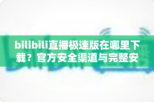 bilibili直播极速版在哪里下载？官方安全渠道与完整安装教程一网打尽