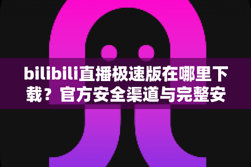 bilibili直播极速版在哪里下载？官方安全渠道与完整安装教程一网打尽