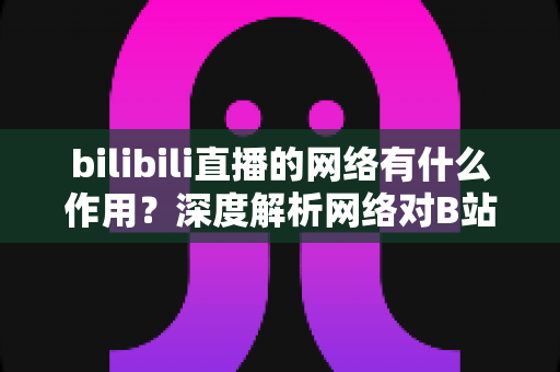 bilibili直播的网络有什么作用?深度解析网络对B站直播体验的重要性与优化指南 bilibili直播的网络有什么作用?深度解析网络对B站直播体验的重要性与优化指南