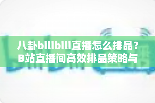 八卦bilibili直播怎么排品？B站直播间高效排品策略与实战全攻略