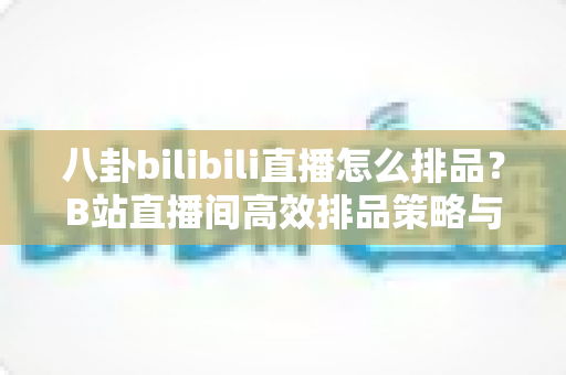 八卦bilibili直播怎么排品？B站直播间高效排品策略与实战全攻略
