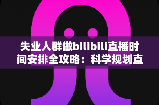 失业人群做bilibili直播时间安排全攻略：科学规划直播时段，把待业期变成职业转型的黄金跳板