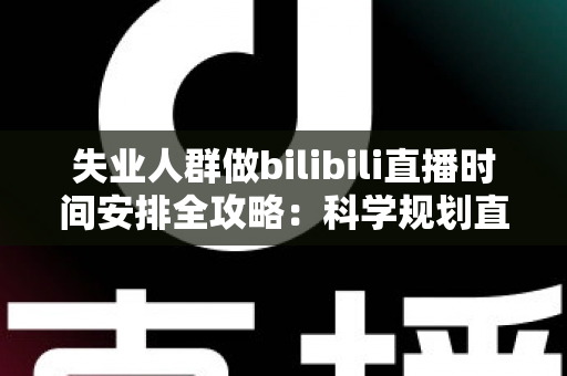 失业人群做bilibili直播时间安排全攻略：科学规划直播时段，把待业期变成职业转型的黄金跳板