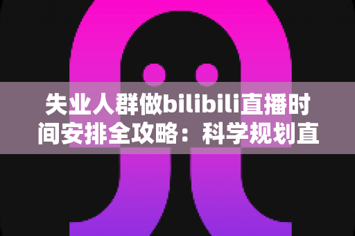失业人群做bilibili直播时间安排全攻略：科学规划直播时段，把待业期变成职业转型的黄金跳板
