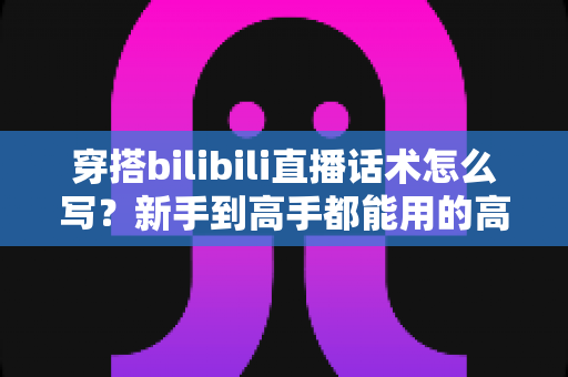 穿搭bilibili直播话术怎么写?新手到高手都能用的高转化直播话术全攻略 穿搭bilibili直播话术怎么写?新手到高手都能用的高转化直播话术全攻略