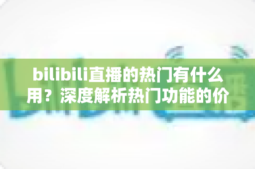 bilibili直播的热门有什么用?深度解析热门功能的价值与上热门实用指南 bilibili直播的热门有什么用?深度解析热门功能的价值与上热门实用指南