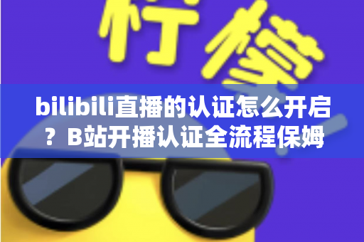 bilibili直播的认证怎么开启？B站开播认证全流程保姆级教程，新手主播必看！