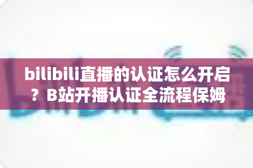 bilibili直播的认证怎么开启？B站开播认证全流程保姆级教程，新手主播必看！