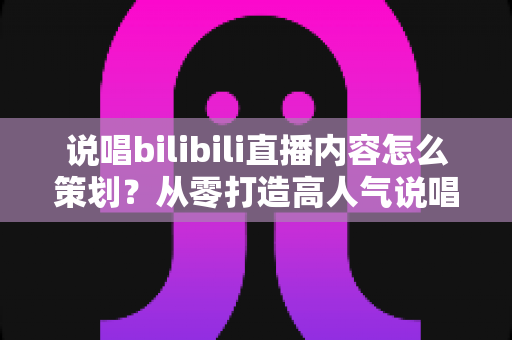 说唱bilibili直播内容怎么策划?从零打造高人气说唱直播间的全流程实战指南 说唱bilibili直播内容怎么策划?从零打造高人气说唱直播间的全流程实战指南