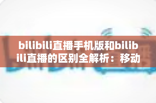 bilibili直播手机版和bilibili直播的区别全解析：移动端与PC端观看体验深度对比指南