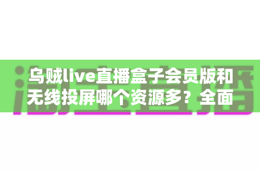 乌贼live直播盒子会员版和无线投屏哪个资源多？全面解析与实用选择指南