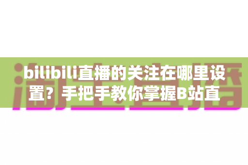 bilibili直播的关注在哪里设置?手把手教你掌握B站直播关注与开播提醒的完整设置方法 bilibili直播的关注在哪里设置?手把手教你掌握B站直播关注与开播提醒的完整设置方法