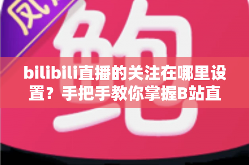 bilibili直播的关注在哪里设置?手把手教你掌握B站直播关注与开播提醒的完整设置方法 bilibili直播的关注在哪里设置?手把手教你掌握B站直播关注与开播提醒的完整设置方法