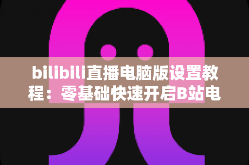 bilibili直播电脑版设置教程：零基础快速开启B站电脑直播的完整指南