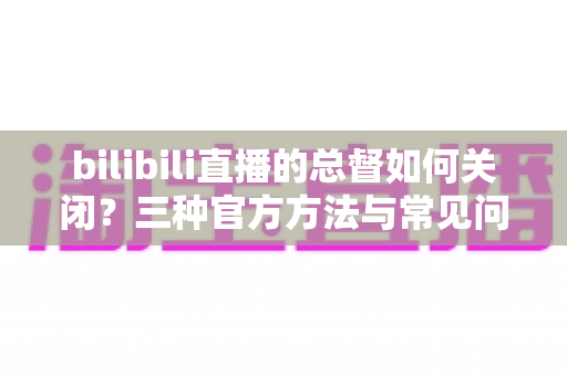 bilibili直播的总督如何关闭?三种官方方法与常见问题全解析 bilibili直播的总督如何关闭?三种官方方法与常见问题全解析