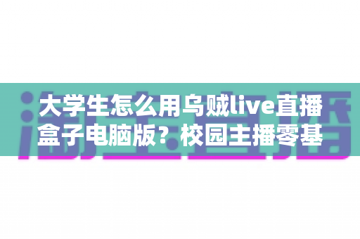 大学生怎么用乌贼live直播盒子电脑版？校园主播零基础入门与实操全攻略