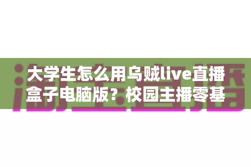 大学生怎么用乌贼live直播盒子电脑版？校园主播零基础入门与实操全攻略