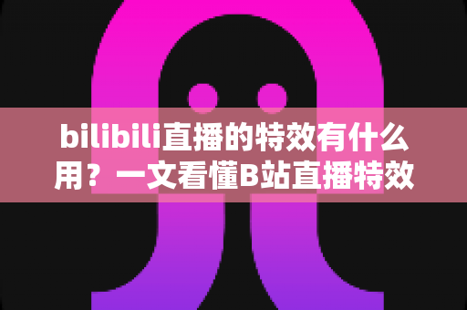 bilibili直播的特效有什么用？一文看懂B站直播特效的价值、玩法与商业意义