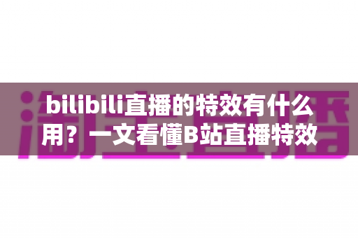 bilibili直播的特效有什么用？一文看懂B站直播特效的价值、玩法与商业意义