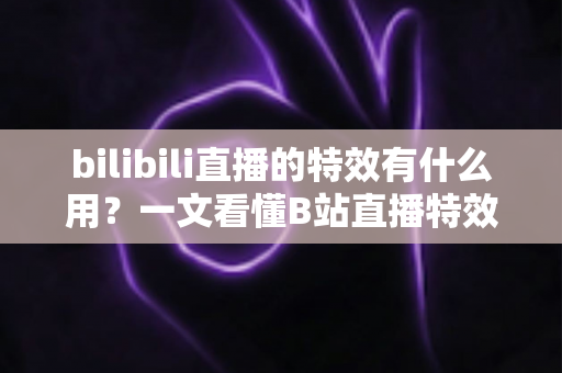 bilibili直播的特效有什么用？一文看懂B站直播特效的价值、玩法与商业意义