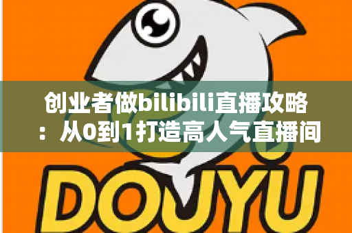 创业者做bilibili直播攻略：从0到1打造高人气直播间的完整实战指南