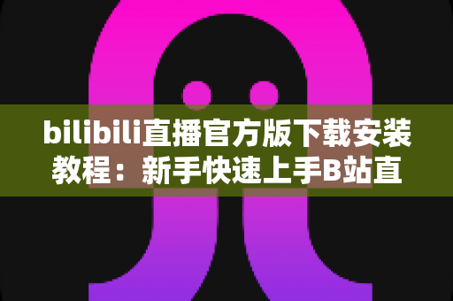 bilibili直播官方版下载安装教程:新手快速上手B站直播的完整指南 bilibili直播官方版下载安装教程:新手快速上手B站直播的完整指南