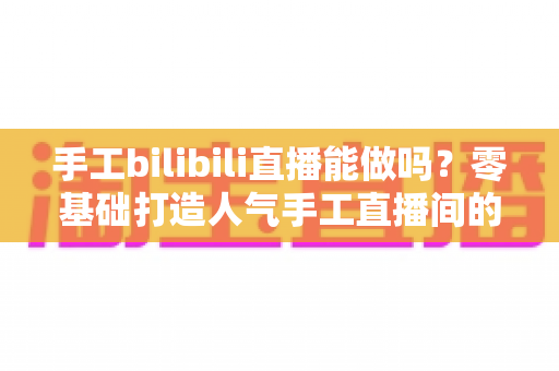 手工bilibili直播能做吗？零基础打造人气手工直播间的全流程实战指南