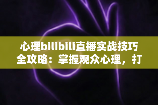 心理bilibili直播实战技巧全攻略:掌握观众心理,打造高人气B站直播间的制胜法则 心理bilibili直播实战技巧全攻略:掌握观众心理,打造高人气B站直播间的制胜法则