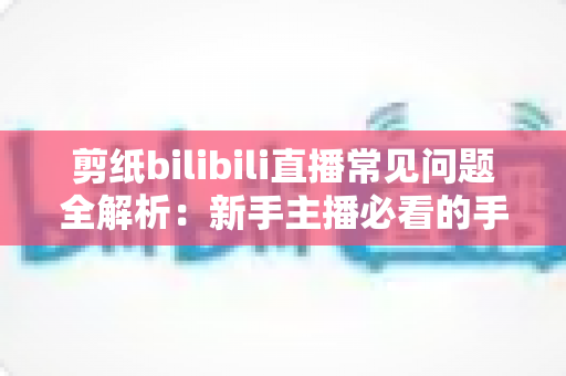 剪纸bilibili直播常见问题全解析：新手主播必看的手艺直播涨粉与运营指南