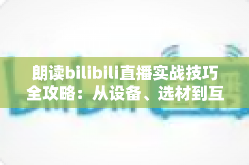 朗读bilibili直播实战技巧全攻略:从设备、选材到互动运营,手把手教你打造高人气朗读直播间 朗读bilibili直播实战技巧全攻略:从设备、选材到互动运营,手把手教你打造高人气朗读直播间