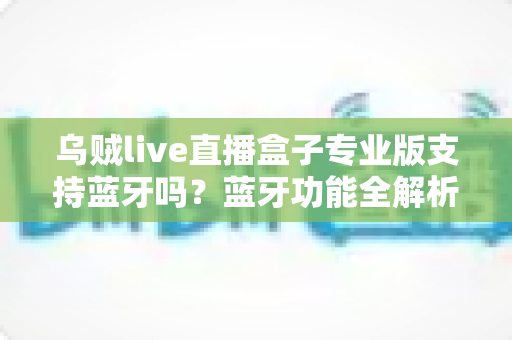 乌贼live直播盒子专业版支持蓝牙吗？蓝牙功能全解析与使用指南