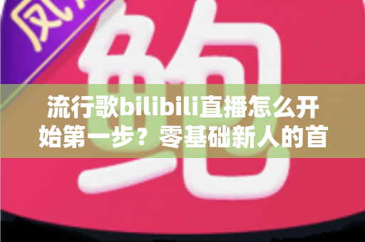 流行歌bilibili直播怎么开始第一步？零基础新人的首播全攻略