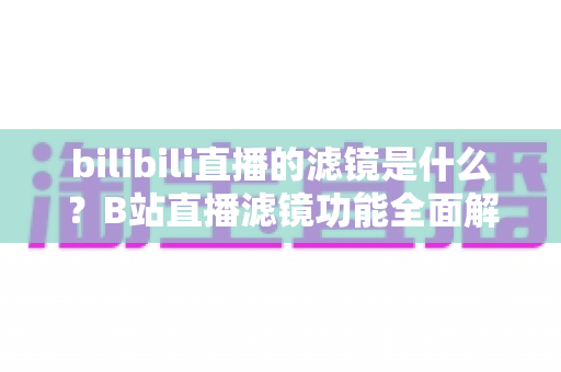 bilibili直播的滤镜是什么?B站直播滤镜功能全面解析与实用设置指南 bilibili直播的滤镜是什么?B站直播滤镜功能全面解析与实用设置指南