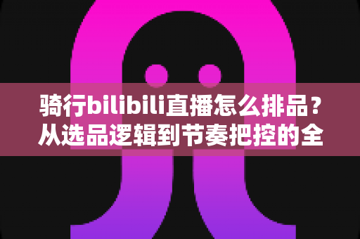 骑行bilibili直播怎么排品？从选品逻辑到节奏把控的全攻略