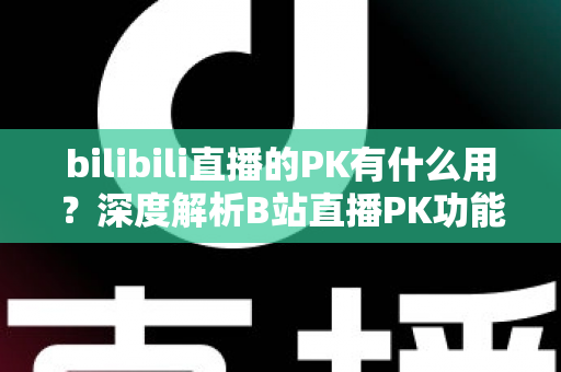 bilibili直播的PK有什么用?深度解析B站直播PK功能的价值与玩法全攻略 bilibili直播的PK有什么用?深度解析B站直播PK功能的价值与玩法全攻略
