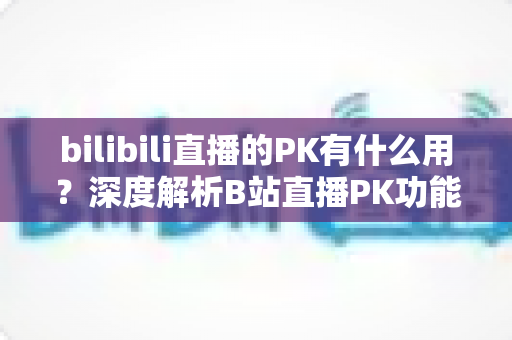 bilibili直播的PK有什么用?深度解析B站直播PK功能的价值与玩法全攻略 bilibili直播的PK有什么用?深度解析B站直播PK功能的价值与玩法全攻略