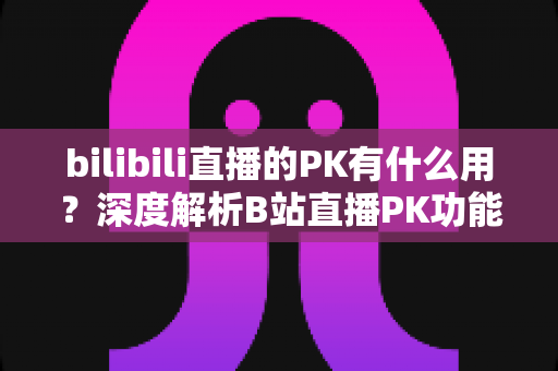 bilibili直播的PK有什么用?深度解析B站直播PK功能的价值与玩法全攻略 bilibili直播的PK有什么用?深度解析B站直播PK功能的价值与玩法全攻略