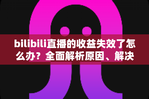 bilibili直播的收益失效了怎么办?全面解析原因、解决步骤与预防技巧 bilibili直播的收益失效了怎么办?全面解析原因、解决步骤与预防技巧