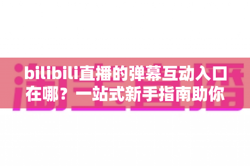 bilibili直播的弹幕互动入口在哪？一站式新手指南助你快速上手弹幕互动
