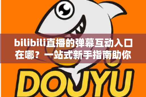 bilibili直播的弹幕互动入口在哪？一站式新手指南助你快速上手弹幕互动