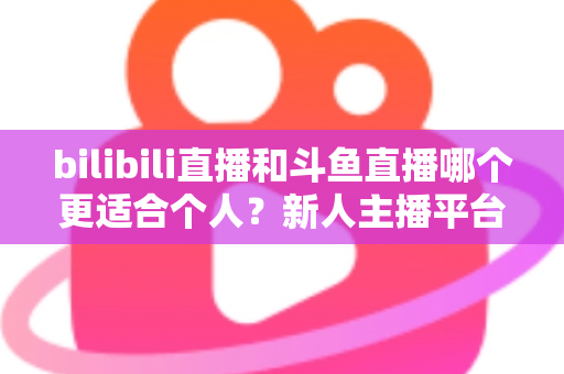bilibili直播和斗鱼直播哪个更适合个人?新人主播平台选择深度解析 bilibili直播和斗鱼直播哪个更适合个人?新人主播平台选择深度解析