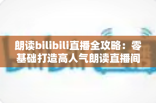 朗读bilibili直播全攻略:零基础打造高人气朗读直播间的完整指南 朗读bilibili直播全攻略:零基础打造高人气朗读直播间的完整指南