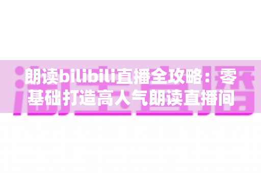 朗读bilibili直播全攻略:零基础打造高人气朗读直播间的完整指南 朗读bilibili直播全攻略:零基础打造高人气朗读直播间的完整指南