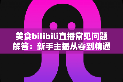 美食bilibili直播常见问题解答：新手主播从零到精通的完整攻略指南