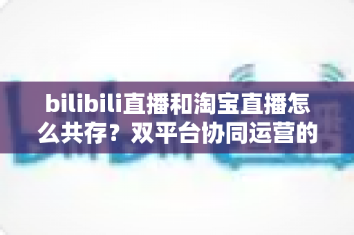 bilibili直播和淘宝直播怎么共存？双平台协同运营的实战策略与共赢指南