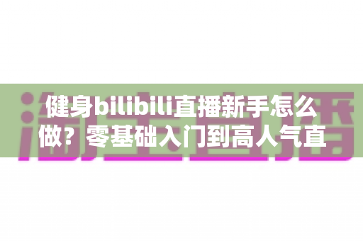 健身bilibili直播新手怎么做？零基础入门到高人气直播间的实战指南