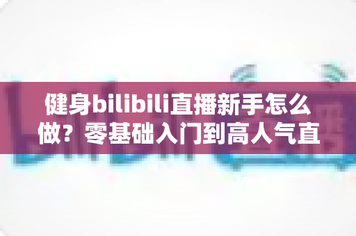 健身bilibili直播新手怎么做？零基础入门到高人气直播间的实战指南
